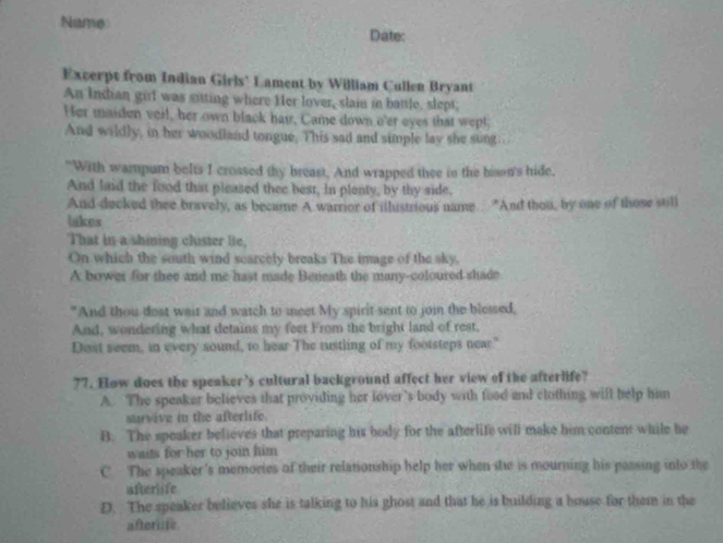 Name Date:
Excerpt from Indian Girls' Lament by William Cullen Bryant
An Indian girl was sitting where Her lover, slai in batle, slept;
Her maiden veil, her own black hav, Came down o'er eyes that wept,
And wildly, in her woodland tongue. This sad and simple lay she sung.
"With wampum belts I crossed thy breast. And wrapped thee in the bison's hide.
And laid the food that pleased thee best, In plenty, by thy side.
And decked thee bravely, as became A warrior of illistrious name. "And thou, by one of those still
lakes
That in a shining chister lie,
On which the south wind scarcely breaks The image of the sky,
A bower for thee and me hast made Beneath the many-coloured shade
"And thou deat wait and watch to meet My spirit sent to join the blessed,
And, wondering what detains my feet From the bright land of rest,
Disst seem, in every sound, to hear The rustling of my footsteps near."
77. How does the speaker's cultural background affect her view of the afterlife?
A. The speaker believes that providing her lover’s body with food and clothing wifl help him
sarvive in the afterlife.
B. The speaker believes that preparing his body for the afterlife will make him content while he
waits for her to join him
C. The speaker's memories of their relationship help her when she is mourning his passing into the
afterlife
D. The speaker believes she is talking to his ghost and that he is building a bouse for them in the
aftorne