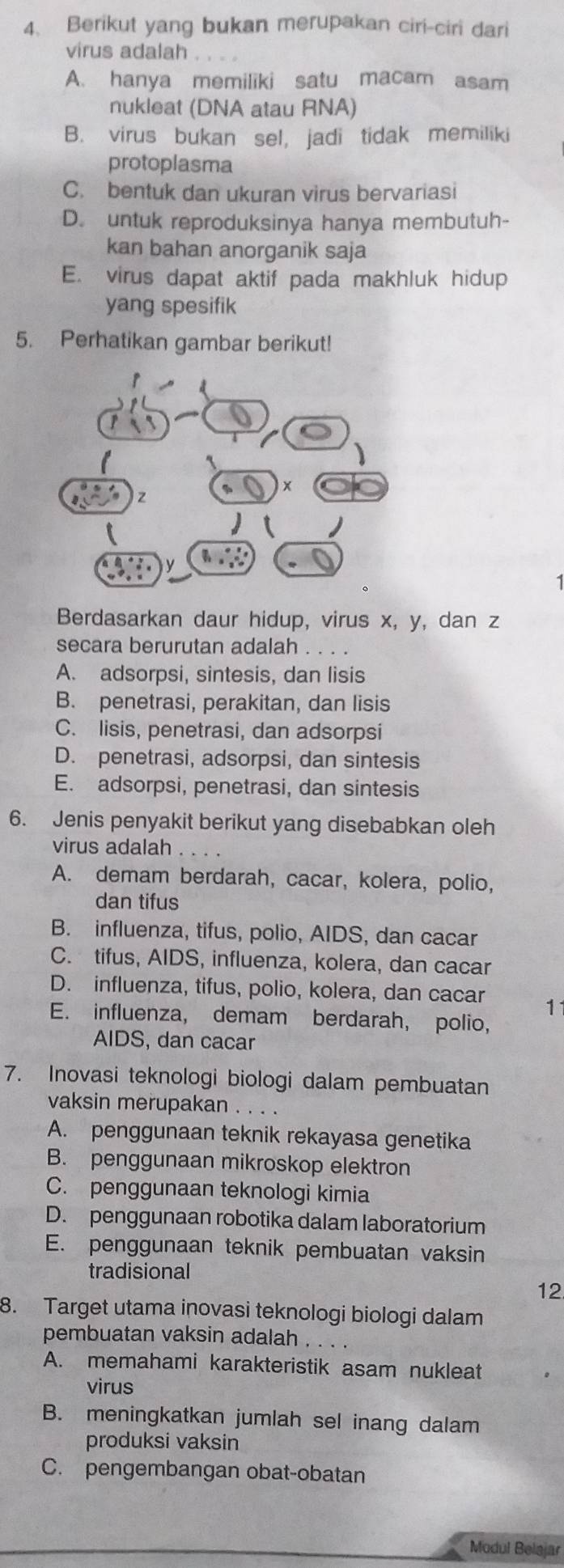 Berikut yang bukan merupakan ciri-ciri dari
virus adalah
A. hanya memiliki satu macam asam
nukleat (DNA atau RNA)
B. virus bukan sel, jadi tidak memiliki
protoplasma
C. bentuk dan ukuran virus bervariasi
D. untuk reproduksinya hanya membutuh-
kan bahan anorganik saja
E. virus dapat aktif pada makhluk hidup
yang spesifik
5. Perhatikan gambar berikut!
1
Berdasarkan daur hidup, virus x, y, dan z
secara berurutan adalah . . . .
A. adsorpsi, sintesis, dan lisis
B. penetrasi, perakitan, dan lisis
C. lisis, penetrasi, dan adsorpsi
D. penetrasi, adsorpsi, dan sintesis
E. adsorpsi, penetrasi, dan sintesis
6. Jenis penyakit berikut yang disebabkan oleh
virus adalah .
A. demam berdarah, cacar, kolera, polio,
dan tifus
B. influenza, tifus, polio, AIDS, dan cacar
C. tifus, AIDS, influenza, kolera, dan cacar
D. influenza, tifus, polio, kolera, dan cacar 11
E. influenza, demam berdarah, polio,
AIDS, dan cacar
7. Inovasi teknologi biologi dalam pembuatan
vaksin merupakan . . . .
A. penggunaan teknik rekayasa genetika
B. penggunaan mikroskop elektron
C. penggunaan teknologi kimia
D. penggunaan robotika dalam laboratorium
E. penggunaan teknik pembuatan vaksin
tradisional
12
8. Target utama inovasi teknologi biologi dalam
pembuatan vaksin adalah
A. memahami karakteristik asam nukleat
virus
B. meningkatkan jumlah sel inang dalam
produksi vaksin
C. pengembangan obat-obatan
Modul Belajar