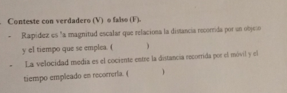 Conteste con verdadero (V) o falso (F). 
Rapídez es la magnitud escalar que relaciona la distancia recorrida por un objeto 
y el tiempo que se emplea. ( ) 
La velocidad medía es el cociente entre la distancia recorrida por el móvil y el 
tiempo empleado en recorrerla. ( )