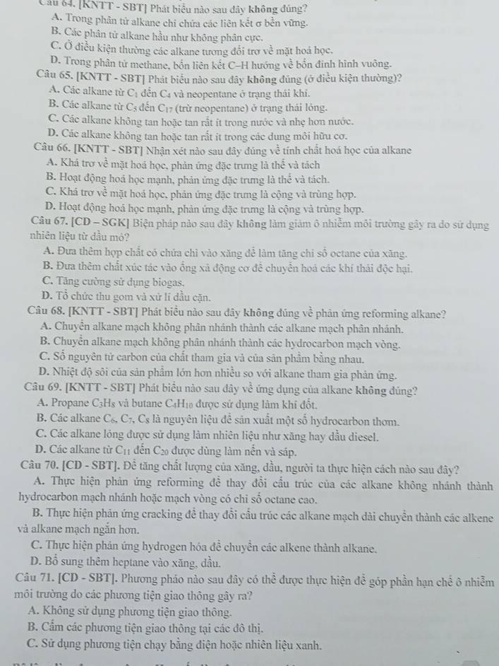 [KNTT - SBT] Phát biểu nào sau dây không đúng?
A. Trong phân tử alkane chỉ chứa các liên kết σ bền vững.
B. Các phân tử alkane hầu như không phân cực.
C. Ở điều kiện thường các alkane tương đổi trợ về mặt hoá học.
D. Trong phân tử methane, bốn liên kết C-H hướng về bốn đinh hình vuông.
Câu 65. [KNTT - SBT] Phát biểu nào sau đây không đúng (ở điều kiện thường)?
A. Các alkane từ C_1 đền C_4 : và neopentane ở trạng thái khí.
B. Các alkane từ C_5 đến C_17 (trừ neopentane) ở trạng thái lóng.
C. Các alkane không tan hoặc tan rất ít trong nước và nhẹ hơn nước.
D. Các alkane không tan hoặc tan rắt ít trong các dung môi hữu cơ.
Câu 66. [KNTT - SBT] Nhận xét nào sau đây đúng về tính chất hoá học của alkane
A. Khá trơ về mặt hoá học, phản ứng đặc trưng là thể và tách
B. Hoạt động hoá học mạnh, phản ứng đặc trưng là the và tách.
C. Khá trợ về mặt hoá học, phản ứng đặc trưng là cộng và trùng hợp.
D. Hoạt động hoá học mạnh, phản ứng đặc trưng là cộng và trùng hợp.
Câu 67. [CD - SGK] Biện pháp nào sau dây không làm giảm ô nhiễm môi trường gây ra do sử dụng
nhiên liệu từ dầu mỏ?
A. Đưa thêm hợp chất có chứa chỉ vào xăng để làm tăng chi số octane của xãng.
B. Đưa thêm chất xúc tác vào ống xã động cơ để chuyển hoá các khí thải độc hại.
C. Tăng cường sử dụng biogas.
D. Tổ chức thu gom và xứ lí đầu cặn.
Câu 68. [KNTT - SBT] Phát biểu nào sau đây không đúng về phản ứng reforming alkane?
A. Chuyễn alkane mạch không phân nhánh thành các alkane mạch phân nhánh.
B. Chuyển alkane mạch không phân nhánh thành các hydrocarbon mạch vòng.
C. Số nguyên tử carbon của chất tham gia và của sản phầm bằng nhau.
D. Nhiệt độ sôi của sản phẩm lớn hơn nhiều so với alkane tham gia phản ứng.
Câu 69. [KNTT - SBT] Phát biểu nào sau đây vhat overline overline c ứng dụng của alkane không đúng?
A. Propane C_3H_8 và butane C_4H_1 6 được sử dụng làm khí đốt.
B. Các alkane C_6,C_7, C_s là nguyên liệu để sản xuất một số hydrocarbon thơm.
C. Các alkane lóng được sử dụng làm nhiên liệu như xăng hay dầu diesel.
D. Các alkane từ C_11 đến C_20 được dùng làm nến và sáp.
Câu 70. [CD - SBT]. Để tăng chất lượng của xăng, dầu, người ta thực hiện cách nào sau đây?
A. Thực hiện phản ứng reforming đề thay đổi cấu trúc của các alkane không nhánh thành
hydrocarbon mạch nhánh hoặc mạch vòng có chi số octane cao.
B. Thực hiện phản ứng cracking để thay đổi cầu trúc các alkane mạch dài chuyển thành các alkene
và alkane mạch ngắn hơn.
C. Thực hiện phản ứng hydrogen hóa đề chuyền các alkene thành alkane.
D. Bổ sung thêm heptane vào xăng, đầu.
Câu 71. [CD - SBT]. Phương pháo nào sau đây có thể được thực hiện đề góp phần hạn chế ô nhiễm
môi trường do các phương tiện giao thông gây ra?
A. Không sử dụng phương tiện giao thông.
B. Cẩm các phương tiện giao thông tại các đô thị.
C. Sử dụng phương tiện chạy bằng điện hoặc nhiên liệu xanh.