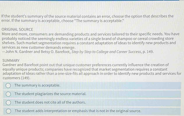 If the student's summary of the source material contains an error, choose the option that describes the
error. If the summary is acceptable, choose "The summary is acceptable."
ORIGINAL SOURCE
More and more, consumers are demanding products and services tailored to their specific needs. You have
probably noticed the seemingly endless varieties of a single brand of shampoo or cereal crowding store
shelves. Such market segmentation requires a constant adaptation of ideas to identify new products and
services as new customer demands emerge.
—John N. Gardner and Betsy O. Barefoot, Step by Step to College and Career Success, p. 149.
SUMMARY
Gardner and Barefoot point out that unique customer preferences currently influence the creation of
equally unique products; companies have recognized that market segmentation requires a constant
adaptation of ideas rather than a one-size-fits all approach in order to identify new products and services for
cystomers (149).
The summary is acceptable.
The student plagiarizes the source material.
The student does not cite all of the authors.
The student adds interpretation or emphasis that is not in the original source.