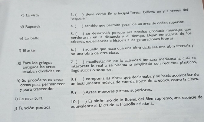 La vista 3. ( ) tiene como fin principal ''crear belleza en y a través del 
lenguaje''. 
d) Rapsoda 4. ( ) sentido que permite gozar de un arte de orden superior. 
5. ( ) se desarrolló porque era preciso producir mensajes que 
e) Lo bello perduraran en la distancia y el tiempo. Dejar constancia de los 
saberes, experiencias e historia a las generaciones futuras. 
f) El arte 6. ( ) aquello que hace que una obra dada sea una obra literaria y 
no una obra de otra clase. 
g) Para los griegos 7. ( ) manifestación de la actividad humana mediante la cual se 
antiguos las artes interpreta lo real o se plasma lo imaginado con recursos plásticos, 
estaban divididas en: lingüísticos o sonoros. 
h) Su propósito es crear 8. ( ) componía las obras que declamaba y se hacía acompañar de 
cosas para permanecer un instrumento música de cuerda típico de la época, como la cítara. 
y para trascender 
9. ( ) Artes menores y artes superiores. 
i) La escritura 
10. ( ) Es sinónimo de lo Bueno, del Bien supremo, una especie de 
j) Función poética equivalente al Dios de la filosofía cristiana.