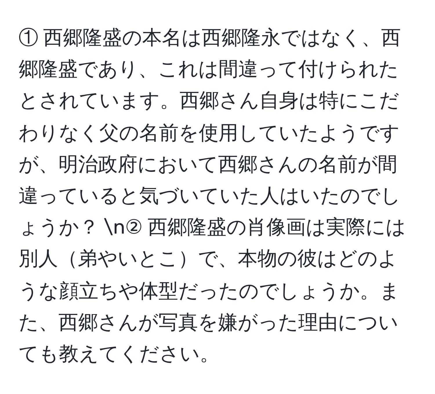 ① 西郷隆盛の本名は西郷隆永ではなく、西郷隆盛であり、これは間違って付けられたとされています。西郷さん自身は特にこだわりなく父の名前を使用していたようですが、明治政府において西郷さんの名前が間違っていると気づいていた人はいたのでしょうか？  n② 西郷隆盛の肖像画は実際には別人弟やいとこで、本物の彼はどのような顔立ちや体型だったのでしょうか。また、西郷さんが写真を嫌がった理由についても教えてください。