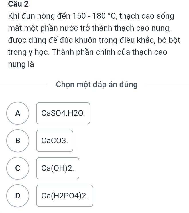 Khi đun nóng đến 150-180°C , thạch cao sống
mất một phần nước trở thành thạch cao nung,
được dùng để đúc khuôn trong điêu khắc, bó bột
trong y học. Thành phần chính của thạch cao
nung là
Chọn một đáp án đúng
A CaSO4.H2O.
B CaCO3.
C Ca(OH)2.
D Ca(H2PO4)2.