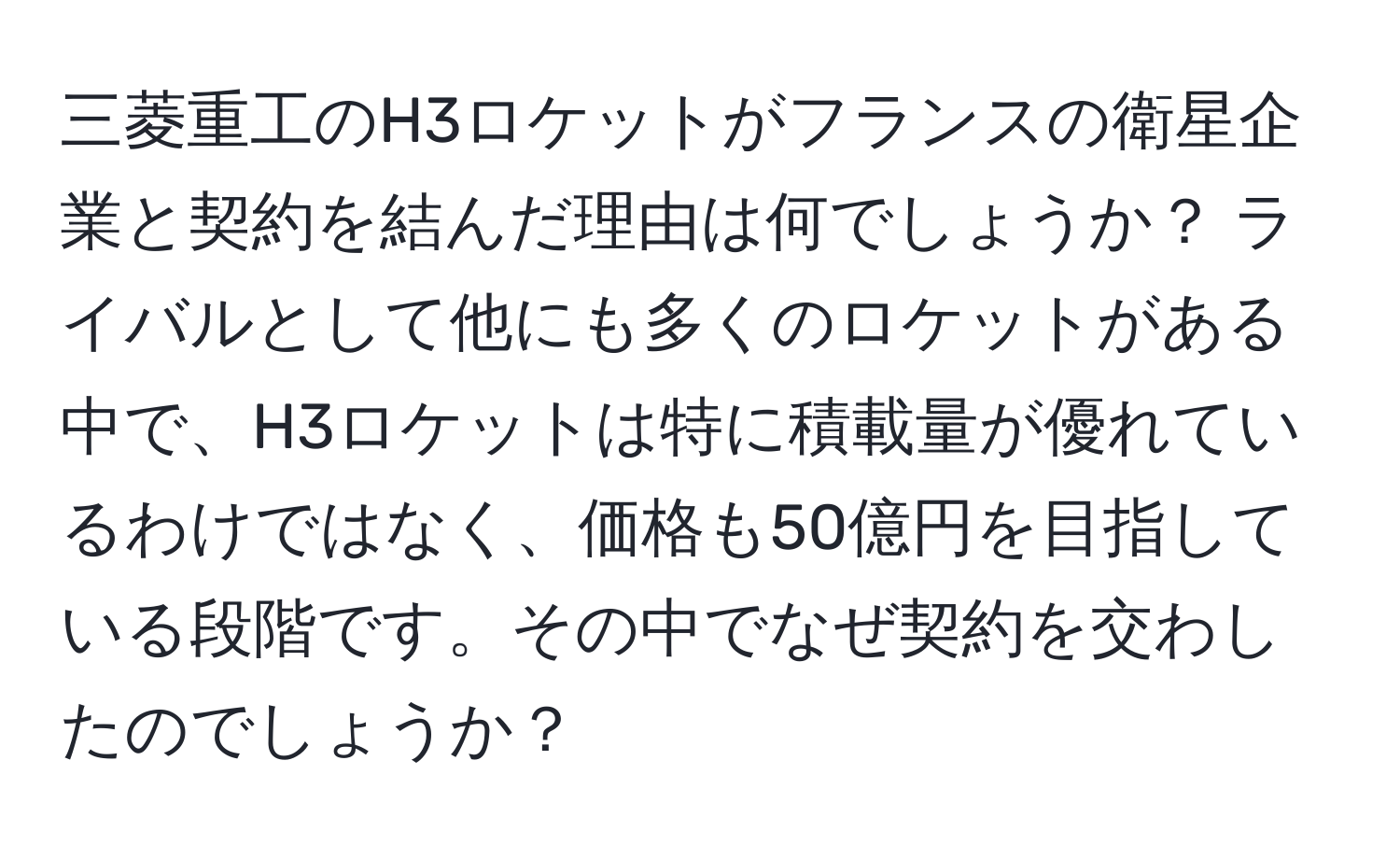 三菱重工のH3ロケットがフランスの衛星企業と契約を結んだ理由は何でしょうか？ ライバルとして他にも多くのロケットがある中で、H3ロケットは特に積載量が優れているわけではなく、価格も50億円を目指している段階です。その中でなぜ契約を交わしたのでしょうか？