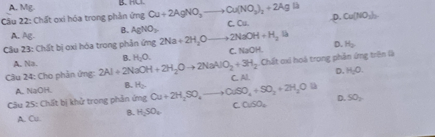 A. Mg. B. HC
Câu 22: Chất oxi hóa trong phản ú fn 3 Cu+2AgNO_3to Cu(NO_3)_2+2Ag là
D.
B. AgNO_3. C. Cu. Cu(NO_3)_2.
A. Ag.
Câu 23: Chất bị oxi hóa trong phản ứng 2Na+2H_2Oto 2NaOH+H_2Ia
C. NaOH. D. H_2.
A. Na.
Câu 24: Cho phản ứng: 2Al+2NaOH+2H_2Oto 2NaAlO_2+3H_2 B. H_2O. .Chất oxi hoá trong phản ứng trên là
A. NaOH. B. C. Al. D. H_2O. 
Câu 25: Chất bị khử trong phản ingCu+2H_2SO_4to CuSO_4+SO_2+2H_2OIl H_2.
D. SO_2
C. 0.60_4
B. H_2SO_4. 
A. Cu.