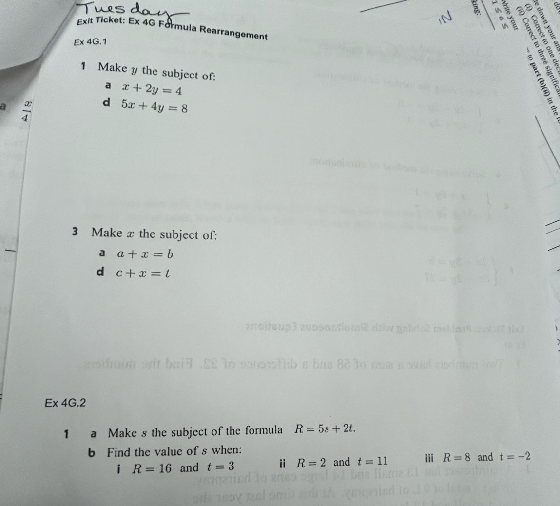 Exit Ticket: Ex 4G Formula Rearrangement
E* 4G.1
8ε६ 
4 § 8 5 2 
1 Make y the subject of: 
a x+2y=4
a  x/4 
d 5x+4y=8
3 Make x the subject of: 
a a+x=b
d c+x=t
roitsup3 auponntiumié niw gnivio2 meidmm 
Ex 4G.2 
1 a Make s the subject of the formula R=5s+2t. 
b Find the value of s when: 
i R=16 and t=3 ⅱ R=2 and t=11 iii R=8 and t=-2