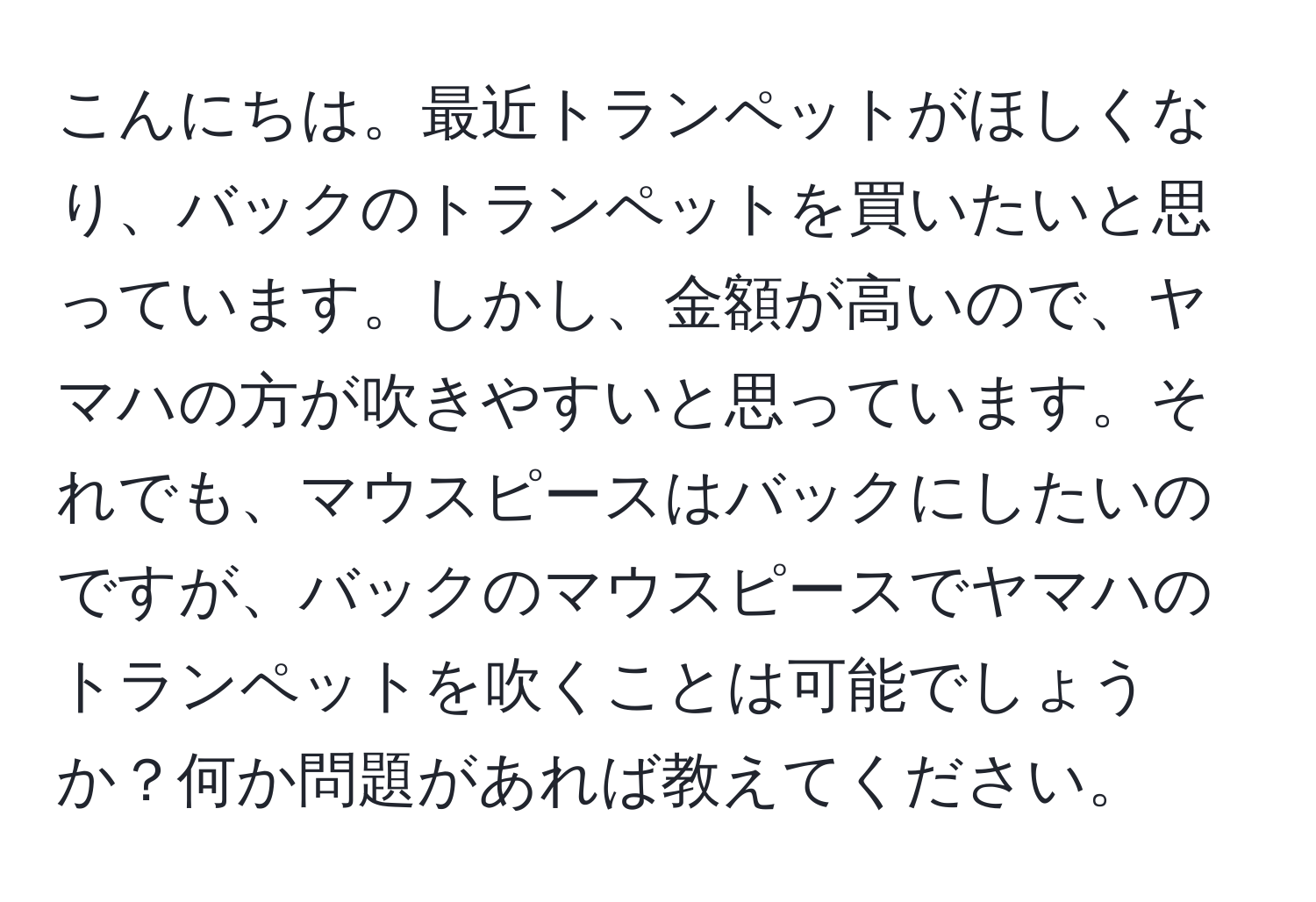 こんにちは。最近トランペットがほしくなり、バックのトランペットを買いたいと思っています。しかし、金額が高いので、ヤマハの方が吹きやすいと思っています。それでも、マウスピースはバックにしたいのですが、バックのマウスピースでヤマハのトランペットを吹くことは可能でしょうか？何か問題があれば教えてください。