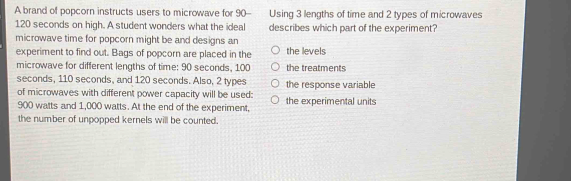 A brand of popcorn instructs users to microwave for 90 - Using 3 lengths of time and 2 types of microwaves
120 seconds on high. A student wonders what the ideal describes which part of the experiment?
microwave time for popcorn might be and designs an
experiment to find out. Bags of popcorn are placed in the the levels
microwave for different lengths of time: 90 seconds, 100 the treatments
seconds, 110 seconds, and 120 seconds. Also, 2 types the response variable
of microwaves with different power capacity will be used: the experimental units
900 watts and 1,000 watts. At the end of the experiment,
the number of unpopped kernels will be counted.