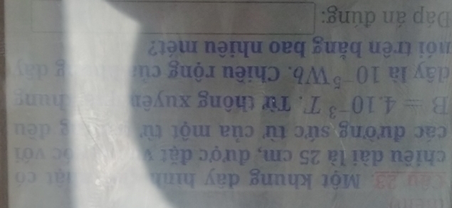 wer 
Câu 23. Một khung dây hình lật có 
chiều dài là 25 cm, được đặt 1 óc với 
các đường sức từ của một từ g dēu
B=4.10^(-3)T. Từ thông xuyên hung 
dây là 10^(-5)Wb. Chiều rộng củ g dāy 
nó i trên bằng bao nhiêu mét? 
Đáp án đúng: