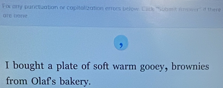 Fix any punctuation or capitalization errors below, Click ''Submit Answer' if there 
are none 
, 
I bought a plate of soft warm gooey, brownies 
from Olaf's bakery.