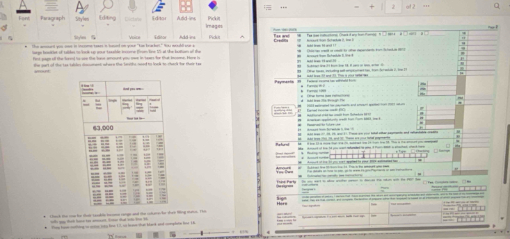 2
… of 2
Fom Paragraph Stvle Editing Dictate Editor Add-ins Images Pickit
Seyles Voice Editor Add-ins Pickit ^ Credits Tax and Tae laee instructionss. Chack if any frur Poenos:1 __ s2 a 3  38
ti
The amount you owe in income taxm in based on your "tas bracket." You would use a 18   whl lines 16 andt 1 ? 17 Anourt from Scheduls ?. ine :
largs booklet of tabiles to look up your taxable income (from line 15 at the bortom of the 9 Child tax credit or credit for other dependents from Schaokule de t
firt page of the form) to see the base amount you owe in taxes for that income. Here is 29 Adé Ina 19 and 20 20 Anourt from Schadule 3, line 

the part of the tas tablis document where the Smiths need to look to check for their tax 22: Subtract line 11 from le 18. il par or lea, enter -0
amount 28 Other taxes, inclurking sett employment tax, from Schedule 2, Sne 2 10
Payments 2  Fwlwa income tas wihneld fom 24 Akd lines 22 and 23. This is yiout teriel sax
* Fornpe W-2
*   Othe foms (see instructions)
# A tres 25a/through 15c 221 esteered a peents and ancar aeal lr 102 rbn ,
f aed incore sd   a
Anarsan opprturity madt fr Fort 1003, ie3 Auditonal chdd tws credit from Scheckure f L2
Amount from Schedde 3, tine 1 faservedt for future ute
3
30 Akd bnws 27, 78, 7%, and 11. Thoun are your betel other peprente and refurstable credfte 30
al    Akt hws tie 16 sext 12 Thene aot cout fathel settatt
Refund M it lie 3h is more than the 14, subtract the 26 from the 58. The is the amount you eeenpe
hacl dapos 1e Armount of the 54 you wont refundled to yos. if For 8848 is shached, check fore     Tee    c  e    Rat s
*  fouting rumbe d Acosunt murow
M Arourt of te 34 you wrt applted to your 2014 extinated hwo
You Owe Amourt at  Suted the 1t ban line 24. This is the anant ano ow
Fie dstate o mbe to nto, o to wew ite pou Pepmente on see insmuctions
Eststated is panally (en iretuctors)
Designes Third Party Do wou want to afrw another smn to dacee e retur with the estct tae □ Yes. Conplre ttre
'? '''
  
Here Sign   of        t  a     i      
ed thas we tan norest, and crpte. Dectaration of propare shar thad mapen s haed at at intomanon of wan pree to any eio
T _
heok the now for their taxable income cange and the column for their fing status. This
  
trlls you their bave tax amount. Enter shat ito line 16
They have nothing to enter into line 17, so leave that blank and complete line 18.
Focut