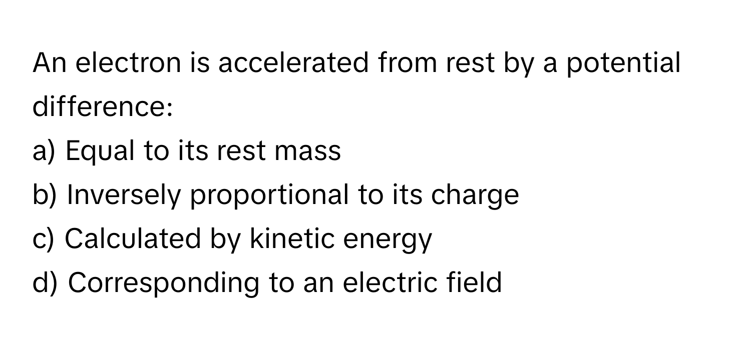 An electron is accelerated from rest by a potential difference:

a) Equal to its rest mass
b) Inversely proportional to its charge
c) Calculated by kinetic energy
d) Corresponding to an electric field