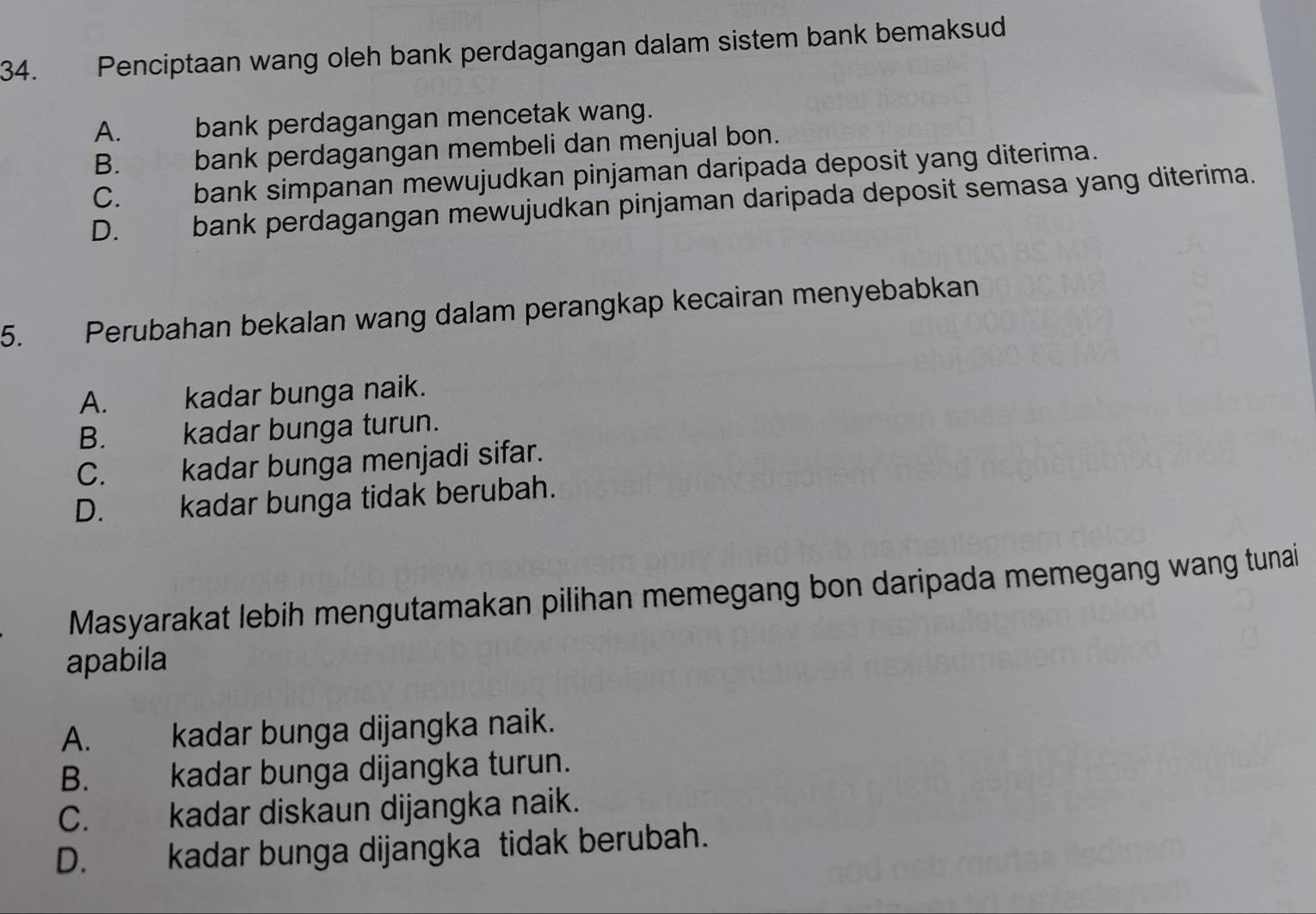 Penciptaan wang oleh bank perdagangan dalam sistem bank bemaksud
A. bank perdagangan mencetak wang.
B. bank perdagangan membeli dan menjual bon.
C. bank simpanan mewujudkan pinjaman daripada deposit yang diterima.
D. bank perdagangan mewujudkan pinjaman daripada deposit semasa yang diterima.
5. Perubahan bekalan wang dalam perangkap kecairan menyebabkan
A. kadar bunga naik.
B. kadar bunga turun.
C. kadar bunga menjadi sifar.
D. kadar bunga tidak berubah.
Masyarakat lebih mengutamakan pilihan memegang bon daripada memegang wang tunai
apabila
A. kadar bunga dijangka naik.
B. kadar bunga dijangka turun.
C. kadar diskaun dijangka naik.
D. kadar bunga dijangka tidak berubah.