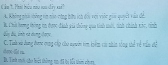 Phát biêu nào sau dây sai?
A. Không phải thông tin nào cũng hữu ích đối với việc giải quyết văn đề.
B. Chất lượng thông tin được đánh giả thông qua tính mới, tính chính xác, tính
đây đã, tính sử dung được.
C. Tính sử dụng được cung cấp cho người tìm kiểm cái nhìn tổng thể về vấn đề
được đặu r1.
D. Tính mới cho biết thông tin đã bị lỗi thời chưa.