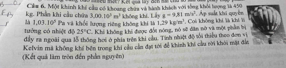 ở nmều mết? Kết quả lay đến hài chu số 
Câu 6. Một khinh khí cầu có khoang chứa và hành khách với tổng khối lượng là 450
kg. Phần khi cầu chứa 3,00.10^3m^3 không khí. Lấy g=9,81m/s^2. Áp suất khí quyền 
là 1,03.10^5. Pa và khối lượng riêng không khí là 1,29kg/m^3. Coi không khí là khí lí 
tưởng có nhiệt độ 25°C. Khi không khi được đốt nóng, nó sẽ dãn nở và một phần bị 
đầy ra ngoài qua lỗ thông hơi ở phía trên khi cầu. Tính nhiệt độ tối thiều theo đơn v 
Kelvin mà không khí bên trong khí cầu cần đạt tới để khinh khí cầu rời khỏi mặt đất 
(Kết quả làm tròn đến phần nguyên)