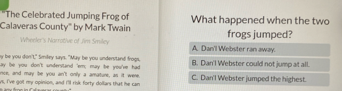 "The Celebrated Jumping Frog of What happened when the two
Calaveras County'' by Mark Twain
frogs jumped?
Wheeler's Narrative of Jim Smiley A. Dan'l Webster ran away.
y be you don't," Smiley says. "May be you understand frogs, B. Dan'l Webster could not jump at all.
ay be you don't understand 'em; may be you've had
nce, and may be you an't only a amature, as it were. C. Dan'l Webster jumped the highest.
ys, I've got my opinion, and I'll risk forty dollars that he can
n any frog in Calaveras co