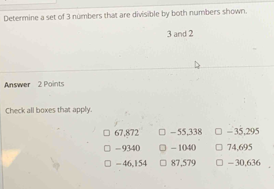 Determine a set of 3 nùmbers that are divisible by both numbers shown.
3 and 2
Answer 2 Points
Check all boxes that apply.
67,872 - 55,338 - 35,295
- 9340 - 1040 74,695
- 46,154 87,579 - 30,636