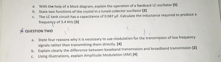 With the help of a block diagram, explain the operation of a feedback LC oscillator [5] 
b. State two functions of the crystal in a tuned collector oscillator [2] 
c. The LC tank circuit has a capacitance of 0.047 μF. Calculate the inductance required to produce a 
frequency of 3.4 KHz [3] 
QUESTION TWO 
a. State four reasons why it is necessary to use modulation for the transmission of low frequency 
signals rather than transmitting them directly. [4] 
b. Explain clearly the difference between baseband transmission and broadband transmission [2] 
c. Using illustrations, explain Amplitude Modulation (AM) [4]