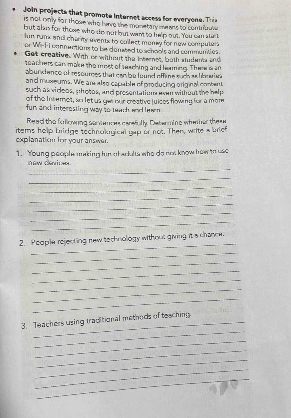 Join projects that promote Internet access for everyone. This 
is not only for those who have the monetary means to contribute 
but also for those who do not but want to help out. You can start 
fun runs and charity events to collect money for new computers 
or Wi-Fi connections to be donated to schools and communities. 
Get creative. With or without the Internet, both students and 
teachers can make the most of teaching and learning. There is an 
abundance of resources that can be found offline such as libraries 
and museums. We are also capable of producing original content 
such as videos, photos, and presentations even without the help 
of the Internet, so let us get our creative juices flowing for a more 
fun and interesting way to teach and learn. 
Read the following sentences carefully. Determine whether these 
items help bridge technological gap or not. Then, write a brief 
explanation for your answer. 
1. Young people making fun of adults who do not know how to use 
_ 
new devices. 
_ 
_ 
_ 
_ 
_ 
_ 
_ 
2. People rejecting new technology without giving it a chance. 
_ 
_ 
_ 
_ 
_ 
_ 
_ 
3. Teachers using traditional methods of teaching. 
_ 
_ 
_ 
_ 
_