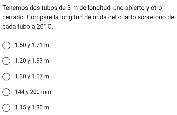 Tenemos dos tubos de 3 m de longitud, uno abierto y otro
cerrado. Compare la longitud de onda del cuarto sobretono de
cada tubo a 20°C.
1.50 y 1.71 m
1. 20 y 1.33 m
1.30 y 1.67 m
144 y 200 mm
1.15 y 1.30 m