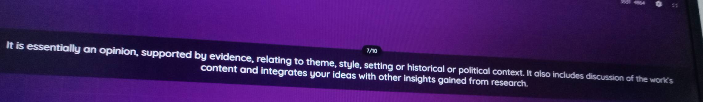 7/10 
It is essentially an opinion, supported by evidence, relating to theme, style, setting or historical or political context. It also includes discussion of the work's 
content and integrates your ideas with other insights gained from research.