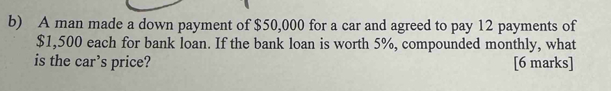 A man made a down payment of $50,000 for a car and agreed to pay 12 payments of
$1,500 each for bank loan. If the bank loan is worth 5%, compounded monthly, what 
is the car’s price? [6 marks]