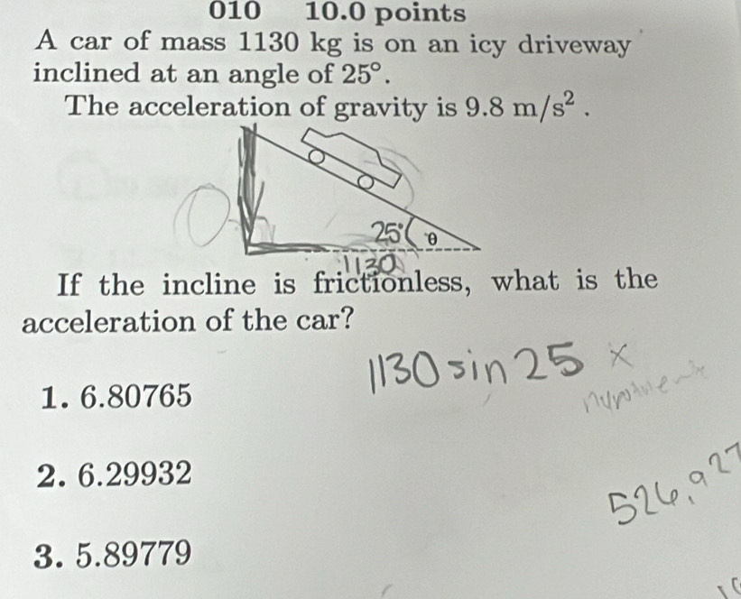 010 10.0 points
A car of mass 1130 kg is on an icy driveway
inclined at an angle of 25°.
The acceleration of gravity is 9.8m/s^2.
If the incline is frictionless, what is the
acceleration of the car?
1. 6.80765
2. 6.29932
3. 5.89779