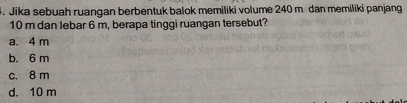 Jika sebuah ruangan berbentuk balok memiliki volume 240 m dan memiliki panjang
10 m dan lebar 6 m, berapa tinggi ruangan tersebut?
a. 4 m
b. 6 m
c. 8 m
d. 10 m