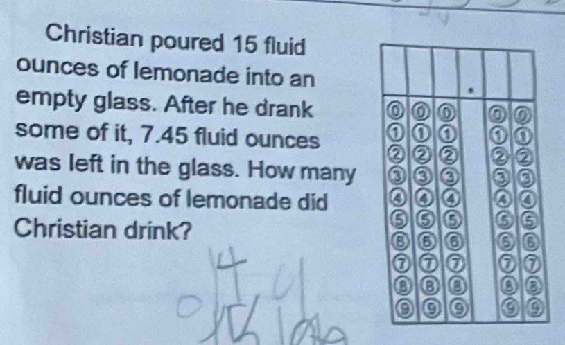 Christian poured 15 fluid 
ounces of lemonade into an 
empty glass. After he drank 
some of it, 7.45 fluid ounces
was left in the glass. How many 
fluid ounces of lemonade did 
Christian drink?