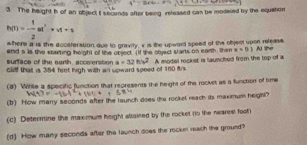 The height h of an object t seconds after being released can be modeled by the equation
h(t)=- 1/2 at^2+vt+s
where a is the acceleration due to gravity, v is the upwaid speed of the object upon release 
end s is the starting height of the object. (If the object starts on earth then s=0.) A the 
surface of the earth, acceleration a=32ft/s^2 A model rocket is launched from the top of a 
cliff that is 384 feet high with an upward speed of 160 ft/s
(a) Wrile a specific function that represents the height of the rocket as a function of time 
(b) How many seconds after the launch does the rockel reach its maximum height? 
(c) Determine the maximum height attained by the rocket (to the nearest foot) 
(d) How many seconds after the launch does the rocket reach the ground?