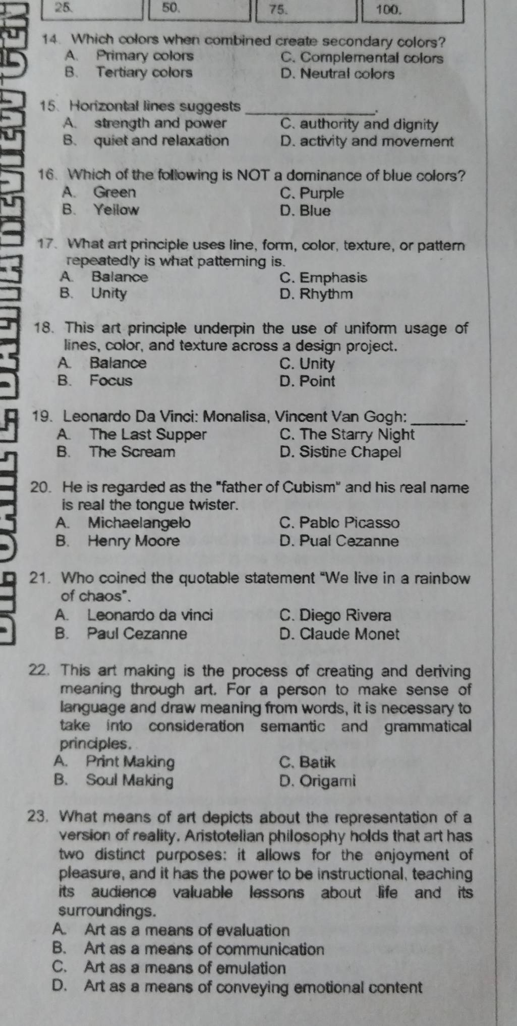 50. 75. 100.
14. Which colors when combined create secondary colors?
A. Primary colors C. Complemental colors
B. Tertiary colors D. Neutral colors
15. Horizontal lines suggests_
.
A. strength and power C. authority and dignity
B. quiet and relaxation D. activity and movement
16. Which of the following is NOT a dominance of blue colors?
A. Green C. Purple
B. Yeilaw D. Blue
17. What art principle uses line, form, color, texture, or pattern
repeatedly is what patteming is.
A. Balance C. Emphasis
B. Unity D. Rhythm
18. This art principle underpin the use of uniform usage of
lines, color, and texture across a design project.
A. Balance C. Unity
B. Focus D. Point
19. Leonardo Da Vinci: Monalisa, Vincent Van Gogh:_
.
A. The Last Supper C. The Starry Night
B. The Scream D. Sistine Chapel
20. He is regarded as the "father of Cubism" and his real name
is real the tongue twister.
A. Michaelangelo C. Pablo Picasso
B. Henry Moore D. Pual Cezanne
21. Who coined the quotable statement "We live in a rainbow
of chaos".
A. Leonardo da vinci C. Diego Rivera
B. Paul Cezanne D. Claude Monet
22. This art making is the process of creating and deriving
meaning through art. For a person to make sense of
language and draw meaning from words, it is necessary to
take into consideration semantic and grammatical
principles.
A. Print Making C. Batik
B. Soul Making D. Origami
23. What means of art depicts about the representation of a
version of reality. Aristotelian philosophy holds that art has
two distinct purposes: it allows for the enjoyment of
pleasure, and it has the power to be instructional, teaching
its audience valuable lessons about life and its
surroundings.
A. Art as a means of evaluation
B. Art as a means of communication
C. Art as a means of emulation
D. Art as a means of conveying emotional content