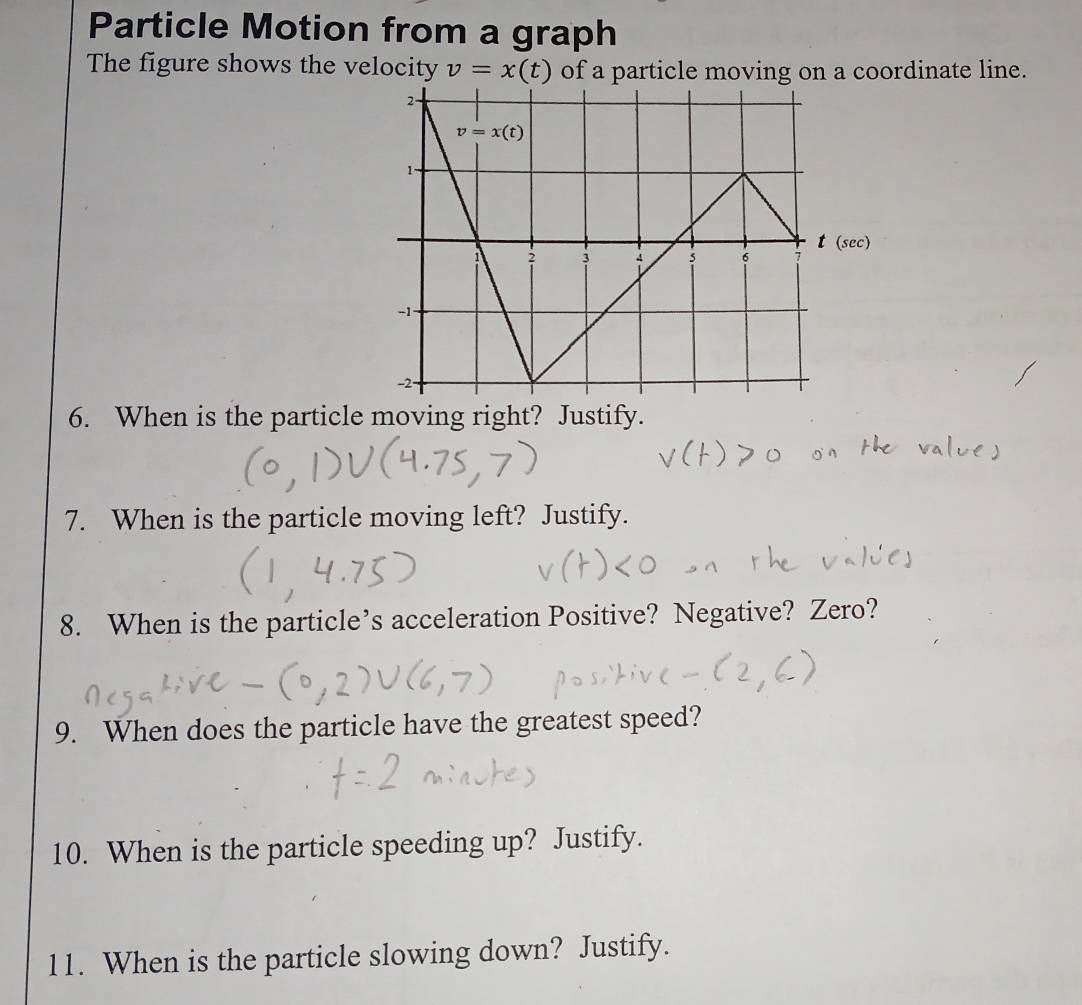 Particle Motion from a graph
The figure shows the velocity v=x(t) of a particle moving on a coordinate line.
6. When is the particle moving right? Justify.
7. When is the particle moving left? Justify.
8. When is the particle’s acceleration Positive? Negative? Zero?
9. When does the particle have the greatest speed?
10. When is the particle speeding up? Justify.
11. When is the particle slowing down? Justify.