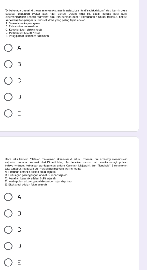 ''Di beberapa daerah di Jawa, masyarakat masih melakukan ritual 'sedekah bumi'' atau ''bersih desa''
sebagai ungkapan syukur atas hasil panen. Dalam ritual ini, sesaji berupa hasil bumi
dipersembahkan kepada 'danyang' atau roh penjaga desa." Berdasarkan situasi tersebut, bentuk
keberlanjutan pengaruh Hindu-Buddha yang paling tepat adalah:
A. Sinkretisme kepercayaan
B. Pelestarian bahasa kuno
C. Keberlanjutan sistem kasta
D. Penerapán hukum Hindu
E. Penggunaan kalender tradisional
A
B
C
D
E
Baca teks berikut: "Setelah melakukan ekskavasi di situs Trowulan, tim arkeolog menemukan
sejumlah pecahan keramik dari Dinasti Ming. Berdasarkan temuan ini, mereka menyimpulkan
bahwa terdapat hubungan perdagangan antara Kerajaan Majapahit dan Tiongkok." Berdasarkan
teks tersebut, manakah pernyataan berikut yang paling tepat?
A. Pecahan keramik adalah fakla sejarah
B. Hubungan perdagangan adalah sumber sejarah
C. Pecahan keramik adalah bukti sejarah
D. Kesimpulan arkeolog adalah sumber sejarah primer
E. Ekskavasi adalah fakta sejarah
A
B
C
D
E