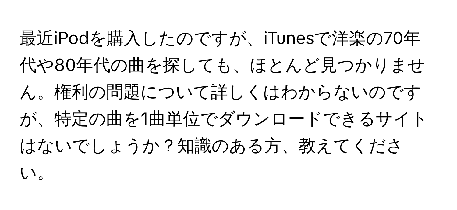 最近iPodを購入したのですが、iTunesで洋楽の70年代や80年代の曲を探しても、ほとんど見つかりません。権利の問題について詳しくはわからないのですが、特定の曲を1曲単位でダウンロードできるサイトはないでしょうか？知識のある方、教えてください。