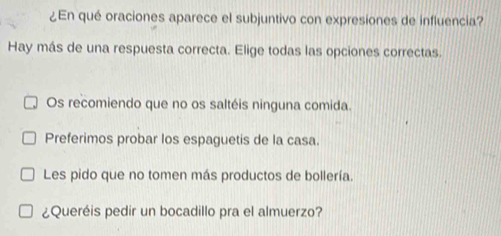 ¿En qué oraciones aparece el subjuntivo con expresiones de influencia?
Hay más de una respuesta correcta. Elige todas las opciones correctas.
Os recomiendo que no os saltéis ninguna comida.
Preferimos probar los espaguetis de la casa.
Les pido que no tomen más productos de bollería.
¿Queréis pedir un bocadillo pra el almuerzo?