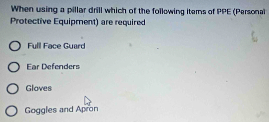 When using a pillar drill which of the following items of PPE (Personal
Protective Equipment) are required
Full Face Guard
Ear Defenders
Gloves
Goggles and Apron