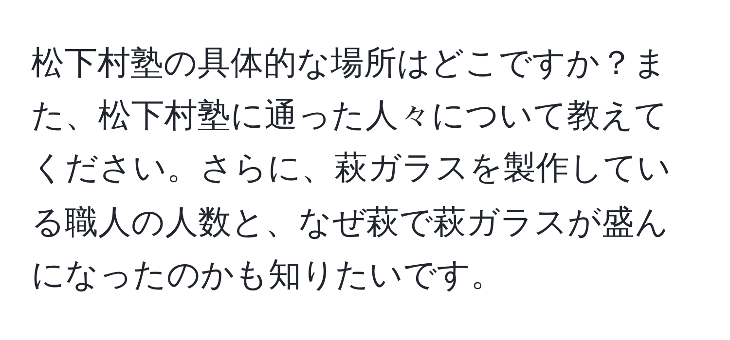 松下村塾の具体的な場所はどこですか？また、松下村塾に通った人々について教えてください。さらに、萩ガラスを製作している職人の人数と、なぜ萩で萩ガラスが盛んになったのかも知りたいです。