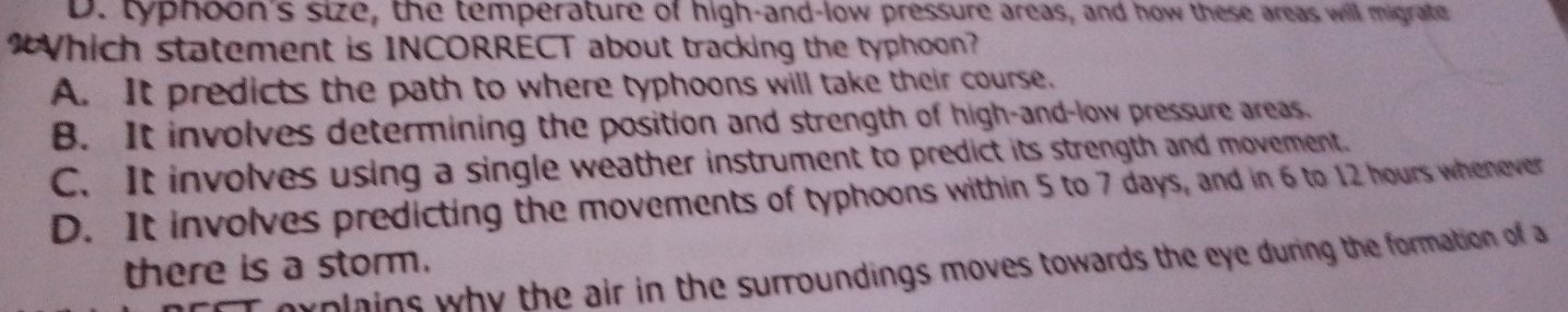 D. typhoon's size, the temperature of high-and-low pressure areas, and how these areas will migrate
“Which statement is INCORRECT about tracking the typhoon?
A. It predicts the path to where typhoons will take their course.
B. It involves determining the position and strength of high-and-low pressure areas.
C. It involves using a single weather instrument to predict its strength and movement.
D. It involves predicting the movements of typhoons within 5 to 7 days, and in 6 to 12 hours whenever
there is a storm.
explains why the air in the surroundings moves towards the eye during the formation of a