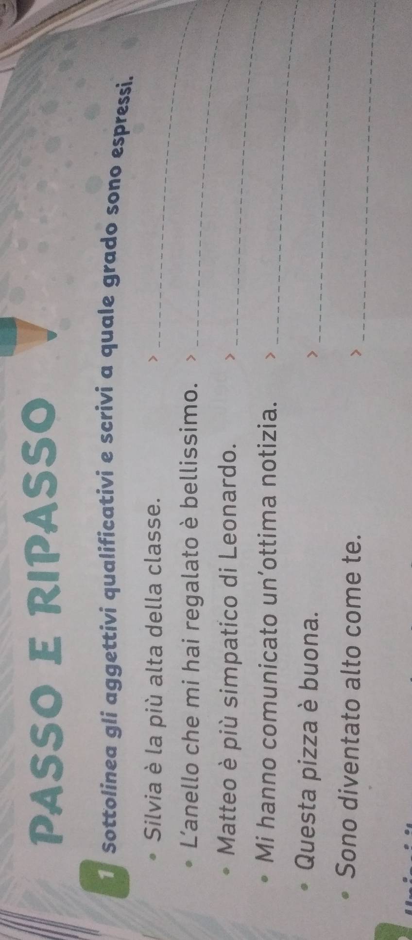 PASSO E RIPASSO 
1 Sottolinea gli aggettivi qualificativi e scrivi a quale grado sono espressi. 
Silvia è la più alta della classe._ 
L'anello che mi hai regalato è bellissimo._ 
Matteo è più simpatico di Leonardo. >_ 
_ 
Mi hanno comunicato un’ottima notizia. > 
_ 
Questa pizza è buona. > 
_ 
Sono diventato alto come te. >