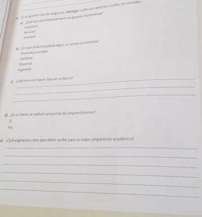 En la sgriente lsta de prepuntas, distíngue cuáles son abiertas y cuáles son cerradas,
af ¿Qué tipo de emprendimiento te gustaría implementar?
Servicios Comercia
Artesonal
b) ¿En qué rama te gusrara seguir tu carrera universirana?
Firanciera contable
Medicina
Docencu
Argeniería
c) ¿Qué servicios hacen falta en tu barrio?
_
_
d) ¿En tu barrio se realizan proyectos de emprendimiento?
Si
No
e ¿Qué asignatura crees que debes recibir para tu mejor preparación académica?
_
_
_
_
_
_