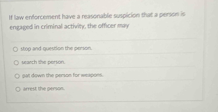 If law enforcement have a reasonable suspicion that a person is
engaged in criminal activity, the officer may
stop and question the person.
search the person.
pat down the person for weapons.
arrest the person.