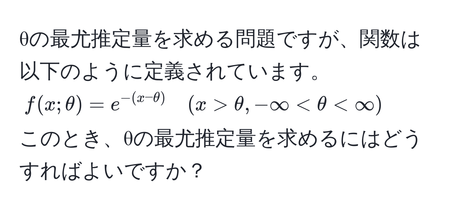 θの最尤推定量を求める問題ですが、関数は以下のように定義されています。  
$f(x;θ) = e^(-(x-θ)) quad (x > θ, -∈fty < θ < ∈fty)$  
このとき、θの最尤推定量を求めるにはどうすればよいですか？