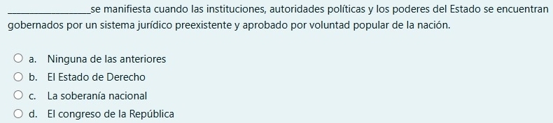 se manifiesta cuando las instituciones, autoridades políticas y los poderes del Estado se encuentran
gobernados por un sistema jurídico preexistente y aprobado por voluntad popular de la nación.
a. Ninguna de las anteriores
b. El Estado de Derecho
c. La soberanía nacional
d. El congreso de la República