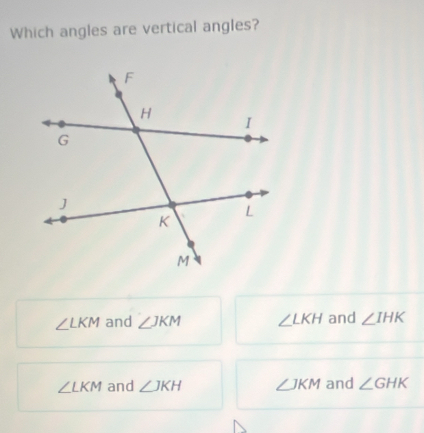 Which angles are vertical angles?
∠ LKM and ∠ JKM ∠ LKH and ∠ IHK
∠ LKM and ∠ JKH ∠ JKM and ∠ GHK