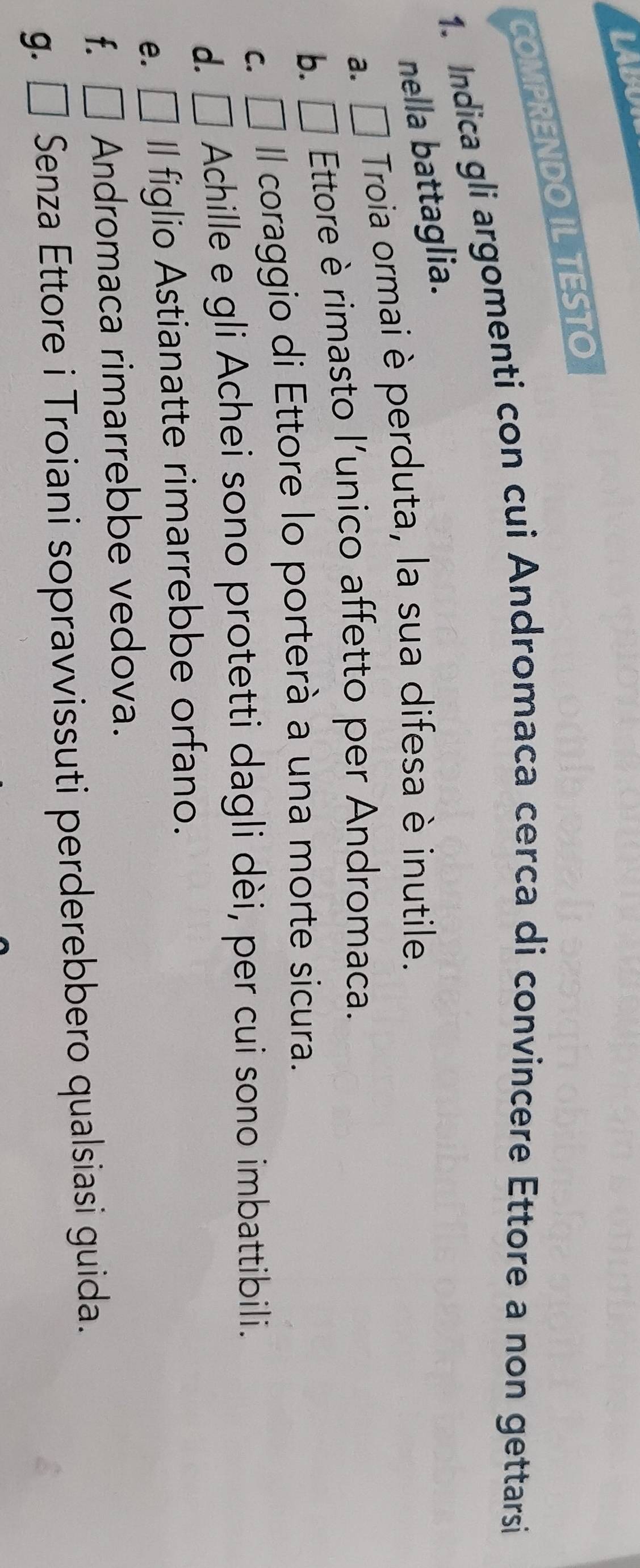 LABU 
COMPRENDO IL TESTO 
1. Indica gli argomenti con cui Andromaca cerca di convincere Ettore a non gettarsi 
nella battaglia. 
a. □ Troia ormai è perduta, la sua difesa è inutile. 
b. □ Ettore è rimasto l'unico affetto per Andromaca. 
C. Il coraggio di Ettore lo porterà a una morte sicura. 
d. Achille e gli Achei sono protetti dagli dèi, per cui sono imbattibili. 
e. Il figlio Astianatte rimarrebbe orfano. 
f. □ Andromaca rimarrebbe vedova. 
g. □ Senza Ettore i Troiani sopravvissuti perderebbero qualsiasi guida.
