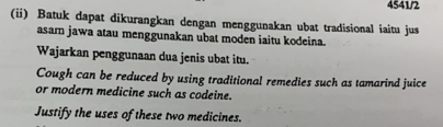 4541/2 
(ii) Batuk dapat dikurangkan dengan menggunakan ubat tradisional iaitu jus 
asam jawa atau menggunakan ubat moden iaitu kodeina. 
Wajarkan penggunaan dua jenis ubat itu. 
Cough can be reduced by using traditional remedies such as tamarind juice 
or modern medicine such as codeine. 
Justify the uses of these two medicines.