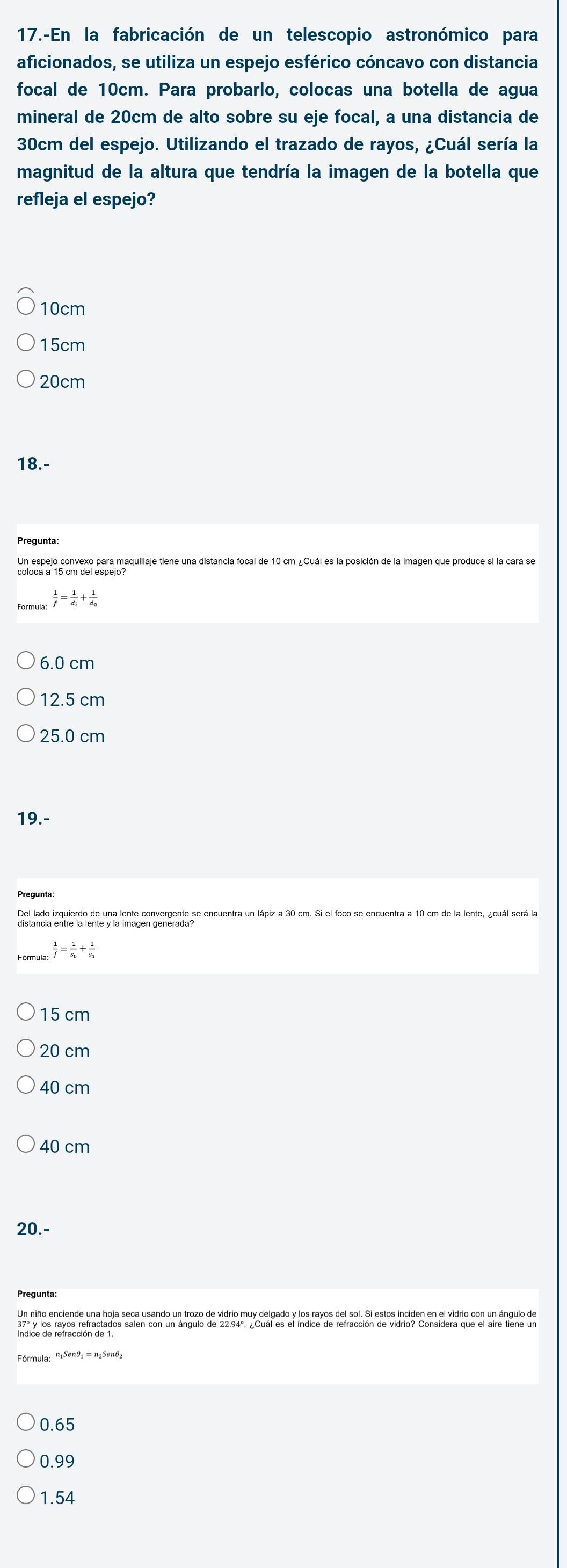 17.-En la fabricación de un telescopio astronómico para
aficionados, se utiliza un espejo esférico cóncavo con distancia
focal de 10cm. Para probarlo, colocas una botella de agua
mineral de 20cm de alto sobre su eje focal, a una distancia de
30cm del espejo. Utilizando el trazado de rayos, ¿Cuál sería la
magnitud de la altura que tendría la imagen de la botella que
refleja el espejo?
10cm
15cm
20cm
18.-
 1/f =frac 1d_i+frac 1d_0
6.0 cm
12.5 cm
25.0 cm
19.-
Del lado izquierdo de una lente convergente se encuentra un lápiz a 30 cm. Si el foco se encuentra a 10 cm de la lente, ¿cuál será la
 1/f =frac 1s_0+frac 1s_1
15 cm
20 cm
40 cm
40 cm
20.-
Un niño enciende una hoja seca usando un trozo de vidrio muy delgado y los rayos del sol. Si estos inciden en el vidrio con un ángulo de
Fórmula: n1Senθ₁ = n₂Senθ₂
0.65
0.99
1.54