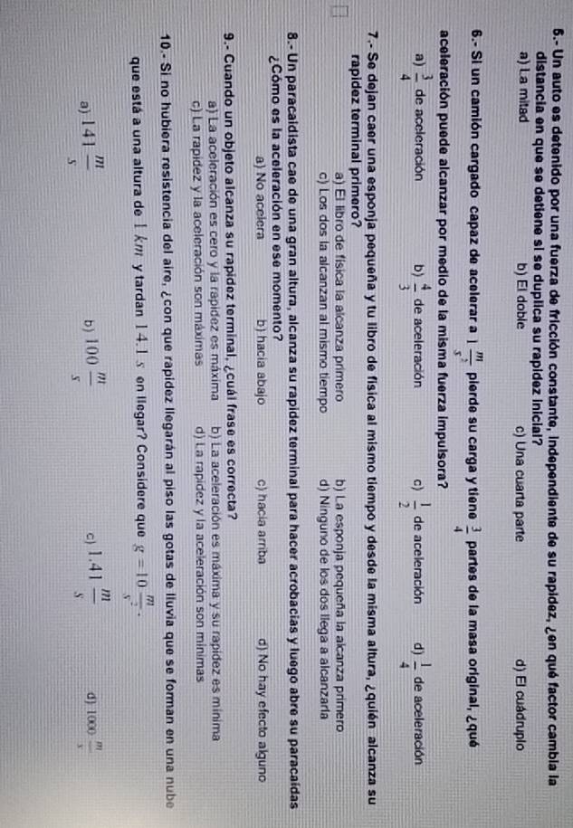 5.- Un auto es detenido por una fuerza de fricción constante, independiente de su rapidez, ¿en qué factor cambia la
distancia en que se detiene si se duplica su rapídez inicial?
a) La mitad b) El doble c) Una cuarta parte d) El cuádruplo
6.- Si un camión cargado capaz de acelerar a 1 m/s^2  pierde su carga y tiene  3/4  partes de la masa original, ¿qué
aceleración puede alcanzar por medio de la misma fuerza impulsora?
a)  3/4  de aceleración b)  4/3  de aceleración c)  1/2  de aceleración d)  1/4  de aceleración
7.- Se dejan caer una esponja pequeña y tu libro de física al mismo tiempo y desde la misma altura, ¿quién alcanza su
rapidez terminal primero?
a) El libro de física la alcanza primero b) La esponja pequeña la alcanza primero
c) Los dos la alcanzan al mismo tiempo d) Ninguno de los dos llega a alcanzaría
8.- Un paracaldista cae de una gran altura, alcanza su rapídez terminal para hacer acrobacias y luego abre su paracaídas
¿Cómo es la aceleración en ese momento?
a) No acelera b) hacia abajo c) hacia arriba d) No hay efecto alguno
9.- Cuando un objeto alcanza su rapidez terminal, ¿cuál frase es correcta?
a) La aceleración es cero y la rapidez es máxima b) La aceleración es máxima y su rapídez es mínima
c) La rapidez y la aceleración son máximas d) La rapidez y la aceleración son minimas
10.- Si no hubiera resistencia del aire, ¿con que rapídez llegarán al piso las gotas de lluvia que se forman en una nube
que está a una altura de 1 km y tardan 14.1s en llegar? Considere que g=10 m/s^2 ·
a) 141 m/s  100 m/s  c) 1.41 m/s  d) 1000 m/x 
b)