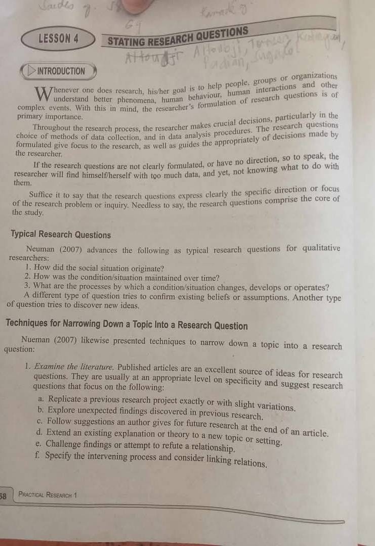 LESSON 4 STATING RESEARCH QUESTIONS 
INTRODUCTION 
a Thenever one does research, his/her goal is to help people, groups or organizations 
understand better phenomena, human behaviour, human interactions and other 
complex events. With this in mind, the researcher’s formulation of research questions is of 
primary importance. 
Throughout the research process, the researcher makes crucial decisions, particularly in the 
choice of methods of data collection, and in data analysis procedures. The research questions 
formulated give focus to the research, as well as guides the appropriately of decisions made by 
the researcher. 
If the research questions are not clearly formulated, or have no direction, so to speak, the 
researcher will find himself/herself with too much data, and yet, not knowing what to do with 
them. 
Suffice it to say that the research questions express clearly the specific direction or focus 
of the research problem or inquiry. Needless to say, the research questions comprise the core of 
the study. 
Typical Research Questions 
Neuman (2007) advances the following as typical research questions for qualitative 
researchers: 
1. How did the social situation originate? 
2. How was the condition/situation maintained over time? 
3. What are the processes by which a condition/situation changes, develops or operates? 
A different type of question tries to confirm existing beliefs or assumptions. Another type 
of question tries to discover new ideas. 
Techniques for Narrowing Down a Topic Into a Research Question 
Nueman (2007) likewise presented techniques to narrow down a topic into a research 
question: 
1. Examine the literature. Published articles are an excellent source of ideas for research 
questions. They are usually at an appropriate level on specificity and suggest research 
questions that focus on the following: 
a. Replicate a previous research project exactly or with slight variations. 
b. Explore unexpected findings discovered in previous research. 
c. Follow suggestions an author gives for future research at the end of an article. 
d. Extend an existing explanation or theory to a new topic or setting. 
e. Challenge findings or attempt to refute a relationship. 
f. Specify the intervening process and consider linking relations. 
58 Practical Research 1